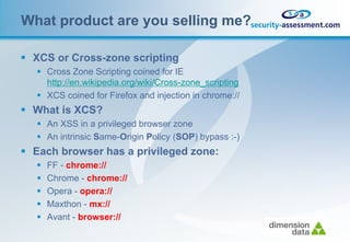 What product are you selling me?

 XCS or Cross-zone scripting
    Cross Zone Scripting coined for IE
     http://en.wikipedia.org/wiki/Cross-zone_scripting
    XCS coined for Firefox and injection in chrome://
 What is XCS?
    An XSS in a privileged browser zone
    An intrinsic Same-Origin Policy (SOP) bypass :-)
 Each browser has a privileged zone:
      FF - chrome://
      Chrome - chrome://
      Opera - opera://
      Maxthon - mx://
      Avant - browser://
 