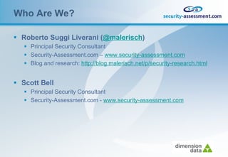 Who Are We?

 Roberto Suggi Liverani (@malerisch)
    Principal Security Consultant
    Security-Assessment.com – www.security-assessment.com
    Blog and research: http://blog.malerisch.net/p/security-research.html


 Scott Bell
    Principal Security Consultant
    Security-Assessment.com - www.security-assessment.com
 