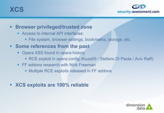 XCS

 Browser privileged/trusted zone
    Access to internal API interfaces:
       File system, browser settings, bookmarks, storage, etc.
 Some references from the past
    Opera XSS found in opera:history
       RCE exploit in opera:config (Kuza55 / Stefano Di Paola / Aviv Raff)
    FF addons research with Nick Freeman
       Multiple RCE exploits released in FF addons


 XCS exploits are 100% reliable
 