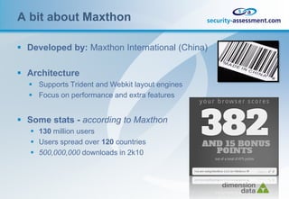 A bit about Maxthon

 Developed by: Maxthon International (China)

 Architecture
   Supports Trident and Webkit layout engines
   Focus on performance and extra features


 Some stats - according to Maxthon
    130 million users
    Users spread over 120 countries
    500,000,000 downloads in 2k10
 