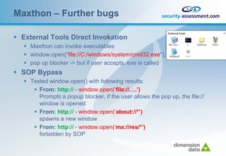 Maxthon – Further bugs

 External Tools Direct Invokation
    Maxthon can invoke executables
    window.open("file://C:/windows/system/cmd32.exe");
    pop up blocker -> but if user accepts, exe is called
 SOP Bypass
    Tested window.open() with following results:
       From: http:// - window.open(‘file://….’)
        Prompts a popup blocker, if the user allows the pop up, the file://
        window is opened
       From: http:// - window.open(‘about://*’)
        spawns a new window
       From: http:// - window.open(‘mx://res/*’)
        forbidden by SOP
 