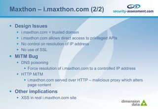 Maxthon – i.maxthon.com (2/2)

 Design Issues
      i.maxthon.com = trusted domain
      i.maxthon.com allows direct access to privileged APIs
      No control on resolution of IP address
      No use of SSL
 MiTM Bug
    DNS poisoning
       Force resolution of i.maxthon.com to a controlled IP address
    HTTP MiTM
       i.maxthon.com served over HTTP – malicious proxy which alters
        page content
 Other implications
    XSS in real i.maxthon.com site
 