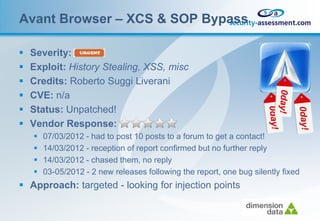 Avant Browser – XCS & SOP Bypass

   Severity:
   Exploit: History Stealing, XSS, misc
   Credits: Roberto Suggi Liverani
   CVE: n/a
   Status: Unpatched!
   Vendor Response:
       07/03/2012 - had to post 10 posts to a forum to get a contact!
       14/03/2012 - reception of report confirmed but no further reply
       14/03/2012 - chased them, no reply
       03-05/2012 - 2 new releases following the report, one bug silently fixed
 Approach: targeted - looking for injection points
 