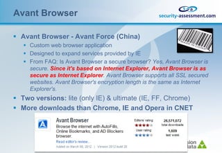 Avant Browser

 Avant Browser - Avant Force (China)
    Custom web browser application
    Designed to expand services provided by IE
    From FAQ: Is Avant Browser a secure browser? Yes, Avant Browser is
     secure. Since it's based on Internet Explorer, Avant Browser is as
     secure as Internet Explorer. Avant Browser supports all SSL secured
     websites. Avant Browser's encryption length is the same as Internet
     Explorer's.
 Two versions: lite (only IE) & ultimate (IE, FF, Chrome)
 More downloads than Chrome, IE and Opera in CNET
 