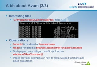 A bit about Avant (2/3)

 Interesting files
    "C:Program FilesAvant Browserres" folder:




 Observations
    home.tpl is rendered at browser:home
    rss.tpl is rendered at browser://localhost/lst?url/path/to/rss/feed
    Such pages use privileged JavaScript function
     window.AFRunCommand()
    Pages provided examples on how to call privileged functions and
     aided exploitation
 