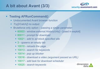 A bit about Avant (3/3)

 Testing AFRunCommand()
   Undocumented Avant browser function
   Try{}/Catch{} no output
   Bruteforce only option – passing a single parameter:
      60003 - window.external.HistoryUrls() - [used in exploit]
      60011 - prompt for download
      10021 - add to ad block specified site
      3 - spawns an empty tab
      10010 - reloads the page
      10013 - search for keywords
      10014 - pop up blocker
      10016 - download a video (argument passed as URL)
      10017 - add task for download scheduler
      10025 - search keywords
 