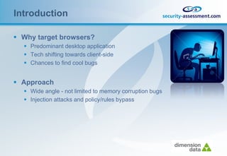 Introduction

 Why target browsers?
   Predominant desktop application
   Tech shifting towards client-side
   Chances to find cool bugs


 Approach
   Wide angle - not limited to memory corruption bugs
   Injection attacks and policy/rules bypass
 