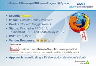 nsIScriptableUnescapeHTML.parseFragment() Bypass




 Severity:
 Impact: Remote Code Execution
 Credits: Roberto Suggi Liverani
 Status: Patched in FF 3.6.14,
  Thunderbird 3.1.8, and SeaMonkey 2.0.12
 CVE: 2010-1585
 Vendor Response:




 Approach: investigating a Firefox addon developer’s doubt
 