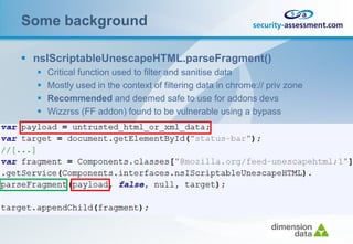 Some background

 nsIScriptableUnescapeHTML.parseFragment()
     Critical function used to filter and sanitise data
     Mostly used in the context of filtering data in chrome:// priv zone
     Recommended and deemed safe to use for addons devs
     Wizzrss (FF addon) found to be vulnerable using a bypass
 