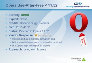 Opera Use-After-Free < 11.52

   Severity:
   Exploit: Crash
   Credits: Roberto Suggi Liverani
   CVE: 2011-4152
   Status: Patched in Opera 11.52
   Vendor Response:
     Recognised as a memory corruption bug
     Not a security issue since no exploit is provided
     But Opera kept asking for an exploit
 Approach: using own fuzzers
 