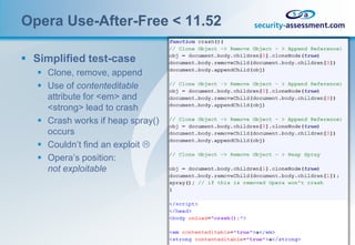 Opera Use-After-Free < 11.52

 Simplified test-case
    Clone, remove, append
    Use of contenteditable
     attribute for <em> and
     <strong> lead to crash
    Crash works if heap spray()
     occurs
    Couldn’t find an exploit 
    Opera’s position:
     not exploitable
 