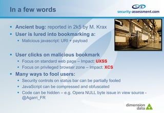 In a few words

 Ancient bug: reported in 2k5 by M. Krax
 User is lured into bookmarking a:
    Malicious javascript: URI + payload


 User clicks on malicious bookmark
    Focus on standard web page – Impact: UXSS
    Focus on privileged browser zone – Impact: XCS
 Many ways to fool users:
    Security controls on status bar can be partially fooled
    JavaScript can be compressed and obfuscated
    Code can be hidden – e.g. Opera NULL byte issue in view source -
     @Agarri_FR
 