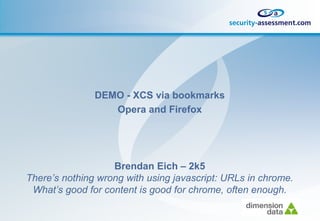 DEMO - XCS via bookmarks
                  Opera and Firefox




                   Brendan Eich – 2k5
There’s nothing wrong with using javascript: URLs in chrome.
 What’s good for content is good for chrome, often enough.
 