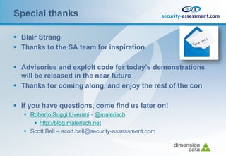 Special thanks

 Blair Strang
 Thanks to the SA team for inspiration

 Advisories and exploit code for today’s demonstrations
  will be released in the near future
 Thanks for coming along, and enjoy the rest of the con

 If you have questions, come find us later on!
    Roberto Suggi Liverani - @malerisch
       http://blog.malerisch.net
    Scott Bell – scott.bell@security-assessment.com
 