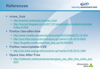 References

 cross_fuzz
    http://lcamtuf.coredump.cx/cross_fuzz/
    http://lcamtuf.blogspot.co.nz/2011/01/announcing-crossfuzz-potential-
     0-day-in.html
 Firefox Use-after-free
    http://www.mozilla.org/security/announce/2012/mfsa2012-12.html
    http://cve.mitre.org/cgi-bin/cvename.cgi?name=CVE-2012-0454
    https://bugzilla.mozilla.org/show_bug.cgi?id=684555
 Firefox nsiscriptable CVE
    http://cve.mitre.org/cgi-bin/cvename.cgi?name=CVE-2010-1585
 Opera Use After Free
    http://malerisch.net/docs/advisories/opera_use_after_free_crash_poc.
     html
 