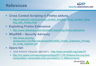 References

 Cross Context Scripting in Firefox addons
    http://malerisch.net/docs/cross_context_scripting/Cross_Context_Scrip
     ting_with_Firefox.html
 Exploiting Firefox Extensions
    http://www.slideshare.net/robertosl81/exploiting-firefox-extensions
 WizzRSS – Security Advisory
    http://www.security-
     assessment.com/files/advisories/WizzRSS_Firefox_Extension_Privileg
     ed_Code_Injection.pdf
 Opera fail:
    José Antonio Vázquez (@0xde1) - http://www.enred20.org/node/27
    http://my.opera.com/securitygroup/blog/2011/10/19/about-the-svg-font-
     manipulation-vulnerability-that-was-fixed-in-11-52#comments
 