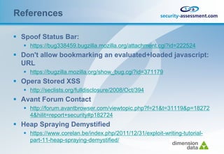 References

 Spoof Status Bar:
    https://bug338459.bugzilla.mozilla.org/attachment.cgi?id=222524
 Don't allow bookmarking an evaluated+loaded javascript:
  URL
    https://bugzilla.mozilla.org/show_bug.cgi?id=371179
 Opera Stored XSS
    http://seclists.org/fulldisclosure/2008/Oct/394
 Avant Forum Contact
    http://forum.avantbrowser.com/viewtopic.php?f=21&t=31119&p=18272
     4&hilit=report+security#p182724
 Heap Spraying Demystified
    https://www.corelan.be/index.php/2011/12/31/exploit-writing-tutorial-
     part-11-heap-spraying-demystified/
 
