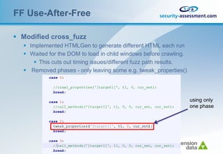 FF Use-After-Free

 Modified cross_fuzz
   Implemented HTMLGen to generate different HTML each run
   Waited for the DOM to load in child windows before crawling.
      This cuts out timing issues/different fuzz path results.
   Removed phases - only leaving some e.g. tweak_properties()




                                                                   using only
                                                                   one phase
 
