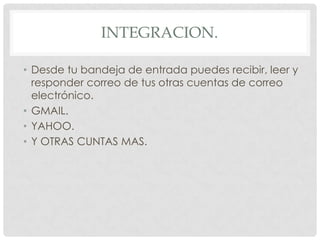 Integracion.Desde tu bandeja de entrada puedes recibir, leer y responder correo de tus otras cuentas de correo electrónico.GMAIL.YAHOO.Y OTRAS CUNTAS MAS.