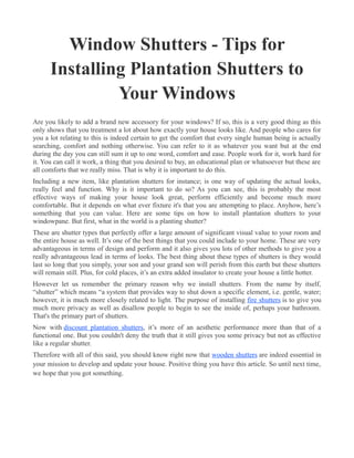 Window Shutters - Tips for
      Installing Plantation Shutters to
               Your Windows
Are you likely to add a brand new accessory for your windows? If so, this is a very good thing as this
only shows that you treatment a lot about how exactly your house looks like. And people who cares for
you a lot relating to this is indeed certain to get the comfort that every single human being is actually
searching, comfort and nothing otherwise. You can refer to it as whatever you want but at the end
during the day you can still sum it up to one word, comfort and ease. People work for it, work hard for
it. You can call it work, a thing that you desired to buy, an educational plan or whatsoever but these are
all comforts that we really miss. That is why it is important to do this.
Including a new item, like plantation shutters for instance; is one way of updating the actual looks,
really feel and function. Why is it important to do so? As you can see, this is probably the most
effective ways of making your house look great, perform efficiently and become much more
comfortable. But it depends on what ever fixture it's that you are attempting to place. Anyhow, here’s
something that you can value. Here are some tips on how to install plantation shutters to your
windowpane. But first, what in the world is a planting shutter?
These are shutter types that perfectly offer a large amount of significant visual value to your room and
the entire house as well. It’s one of the best things that you could include to your home. These are very
advantageous in terms of design and perform and it also gives you lots of other methods to give you a
really advantageous lead in terms of looks. The best thing about these types of shutters is they would
last so long that you simply, your son and your grand son will perish from this earth but these shutters
will remain still. Plus, for cold places, it’s an extra added insulator to create your house a little hotter.
However let us remember the primary reason why we install shutters. From the name by itself,
“shutter” which means “a system that provides way to shut down a specific element, i.e. gentle, water;
however, it is much more closely related to light. The purpose of installing fire shutters is to give you
much more privacy as well as disallow people to begin to see the inside of, perhaps your bathroom.
That's the primary part of shutters.
Now with discount plantation shutters, it’s more of an aesthetic performance more than that of a
functional one. But you couldn't deny the truth that it still gives you some privacy but not as effective
like a regular shutter.
Therefore with all of this said, you should know right now that wooden shutters are indeed essential in
your mission to develop and update your house. Positive thing you have this article. So until next time,
we hope that you got something.
 