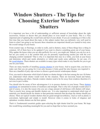 Window Shutters - The Tips for
      Choosing Exterior Window
              Shutters
It is important you have a bit of understanding or sufficient amount of knowledge about the right
accessories, fixtures or decors that you should place or even install in your house. This is a Very
important part of updating the overall look and feel of your abode. If you are wondering or if this is the
first time that you heard about this topic or this subject matter then you definitely very well need to
listen to what I am going to say because these situations are important should you wanted to truly raise
the overall ratings of your house.
From counter tops, to floorings, in order to walls, and to shutters, many of these things have a thing in
common. All of them have to be updated if you want to observe something great out of your house.
Why update the house when you are able perfectly live on it, you might ask. Indeed, you can live on it,
but are you comfy or is the comfort that you are presently experiencing reaches par with the ever
changing comfort standards? That is why it is important that once in a while, you look at your house
and determine which part needs alternative or which part needs some additions. In our case, it’s
the wood shutters. These shutters are available in many types which make it very feasible for you to get
one for your home.
There are many benefits of installing security shutters in your house. And to acquire that, you have to
make sure that you are going for it not only because it looks good but also because you required it.
Here are a handful of juicy tips on how to choose a good exterior windowpane shutter.
First, you need to determine which kind of shutter or shutter design is the best among the rest. Or better
yet, understand which shutter would work for the situation. There are louvered, board and batten,
bahama, planting and others. Outside window shutters tend to be for away from windows therefore it’s
not wise to put it within.
You should also be aware of how advantageous it is to possess shutters in your house. These shutters
and blinds are unmatched in terms of sturdiness and strength. That is why lots of people would select it
and of course, it is also the reason why you see a large amount of old houses with shutters still intact.
That is exactly how strong and durable shutters are. It is also important to understand which type of
materials you should decide for shutter or that particular materials that develops the shutter should you
choose. There are typical wooden shutters that are good enough nevertheless, vinyl as well as plastic is
convenient, lightweight and simple to install. However when it comes to looks of elegance and
splendour, wooden shutters are the best option.
That's it. Fundamental essentials guides upon selecting the right shutter kind for your home. We hope
this would bring something meaningful for you and we hope that we have assisted you.
 