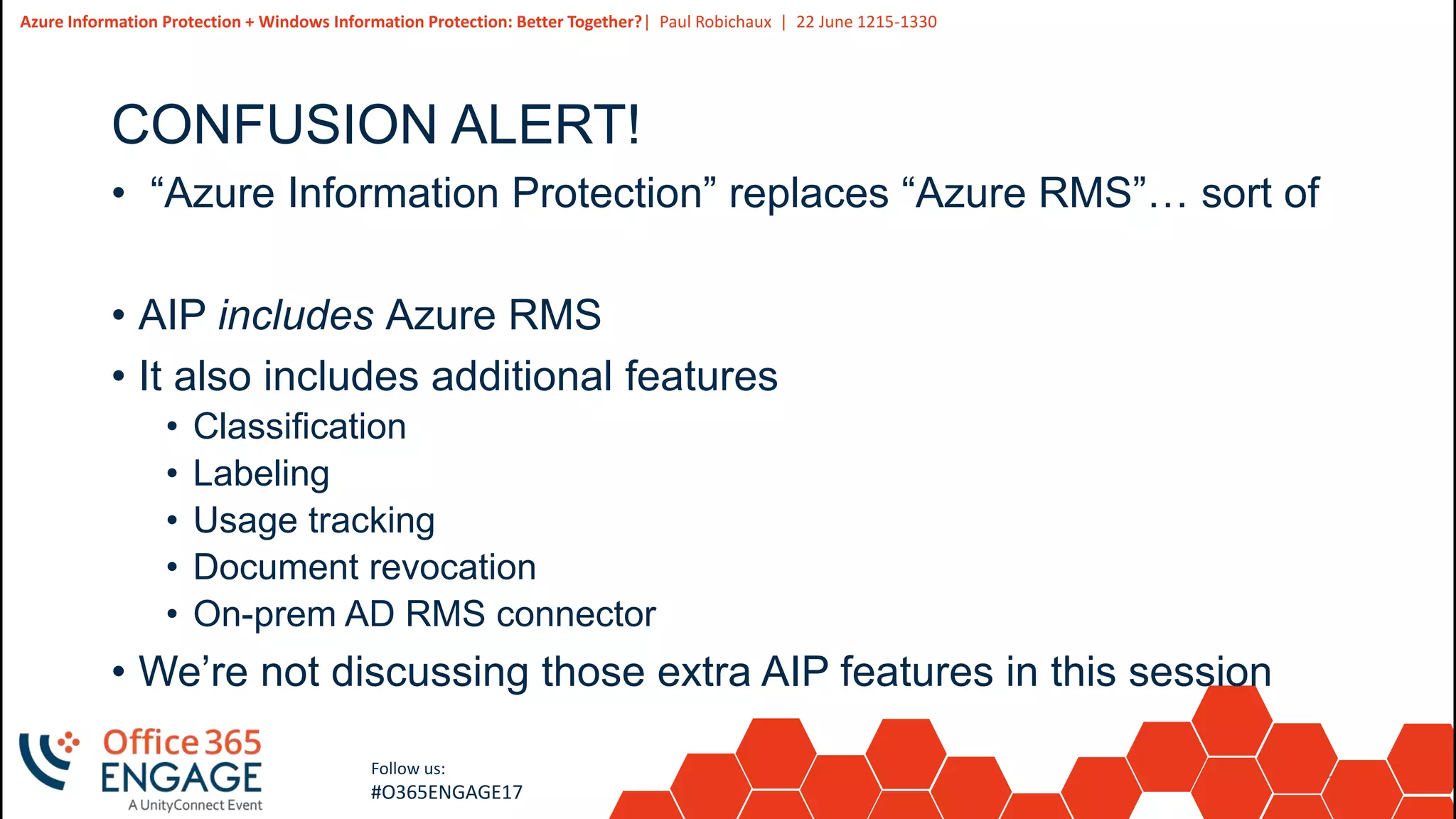 10
Slide
10
Azure Information Protection + Windows Information Protection: Better Together?| Paul Robichaux | 22 June 1215-1330
Follow us:
#O365ENGAGE17
CONFUSION ALERT!
• “Azure Information Protection” replaces “Azure RMS”… sort of
• AIP includes Azure RMS
• It also includes additional features
• Classification
• Labeling
• Usage tracking
• Document revocation
• On-prem AD RMS connector
• We’re not discussing those extra AIP features in this session
 
