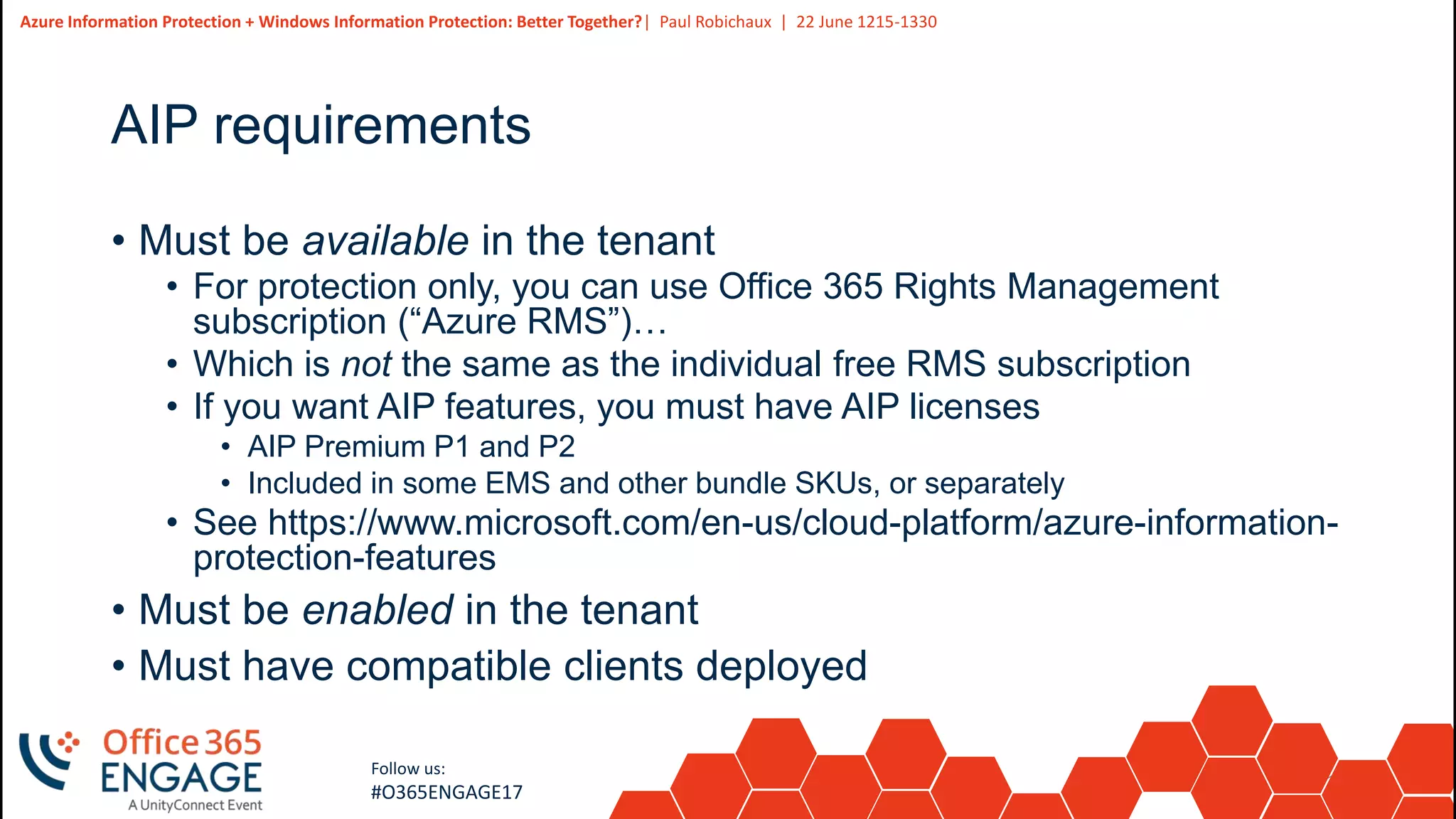 11
Slide
11
Azure Information Protection + Windows Information Protection: Better Together?| Paul Robichaux | 22 June 1215-1330
Follow us:
#O365ENGAGE17
AIP requirements
• Must be available in the tenant
• For protection only, you can use Office 365 Rights Management
subscription (“Azure RMS”)…
• Which is not the same as the individual free RMS subscription
• If you want AIP features, you must have AIP licenses
• AIP Premium P1 and P2
• Included in some EMS and other bundle SKUs, or separately
• See https://www.microsoft.com/en-us/cloud-platform/azure-information-
protection-features
• Must be enabled in the tenant
• Must have compatible clients deployed
 