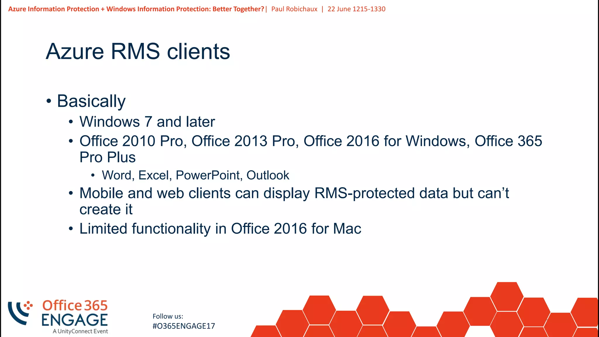 12
Slide
12
Azure Information Protection + Windows Information Protection: Better Together?| Paul Robichaux | 22 June 1215-1330
Follow us:
#O365ENGAGE17
Azure RMS clients
• Basically
• Windows 7 and later
• Office 2010 Pro, Office 2013 Pro, Office 2016 for Windows, Office 365
Pro Plus
• Word, Excel, PowerPoint, Outlook
• Mobile and web clients can display RMS-protected data but can’t
create it
• Limited functionality in Office 2016 for Mac
 