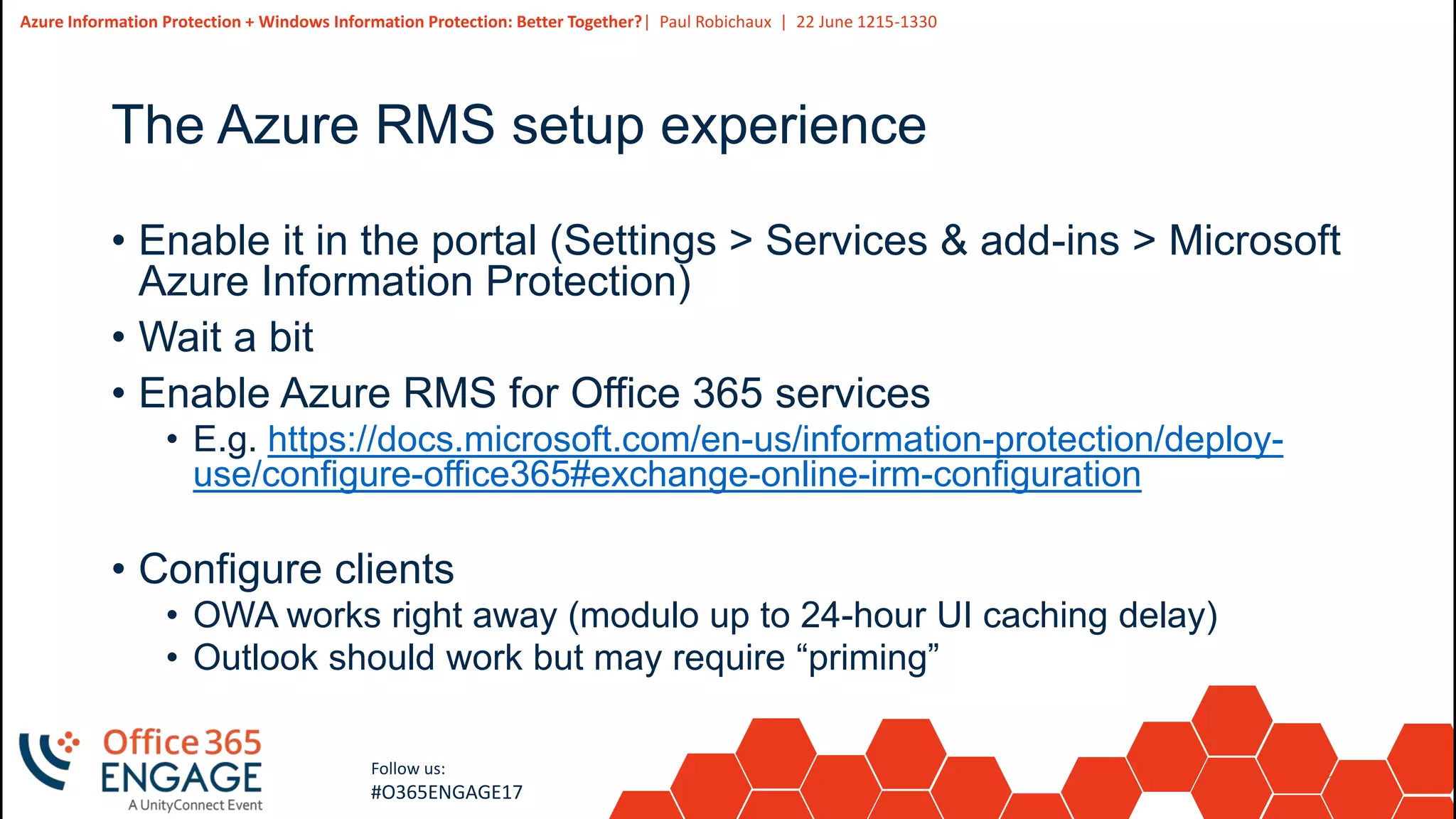 13
Slide
13
Azure Information Protection + Windows Information Protection: Better Together?| Paul Robichaux | 22 June 1215-1330
Follow us:
#O365ENGAGE17
The Azure RMS setup experience
• Enable it in the portal (Settings > Services & add-ins > Microsoft
Azure Information Protection)
• Wait a bit
• Enable Azure RMS for Office 365 services
• E.g. https://docs.microsoft.com/en-us/information-protection/deploy-
use/configure-office365#exchange-online-irm-configuration
• Configure clients
• OWA works right away (modulo up to 24-hour UI caching delay)
• Outlook should work but may require “priming”
 