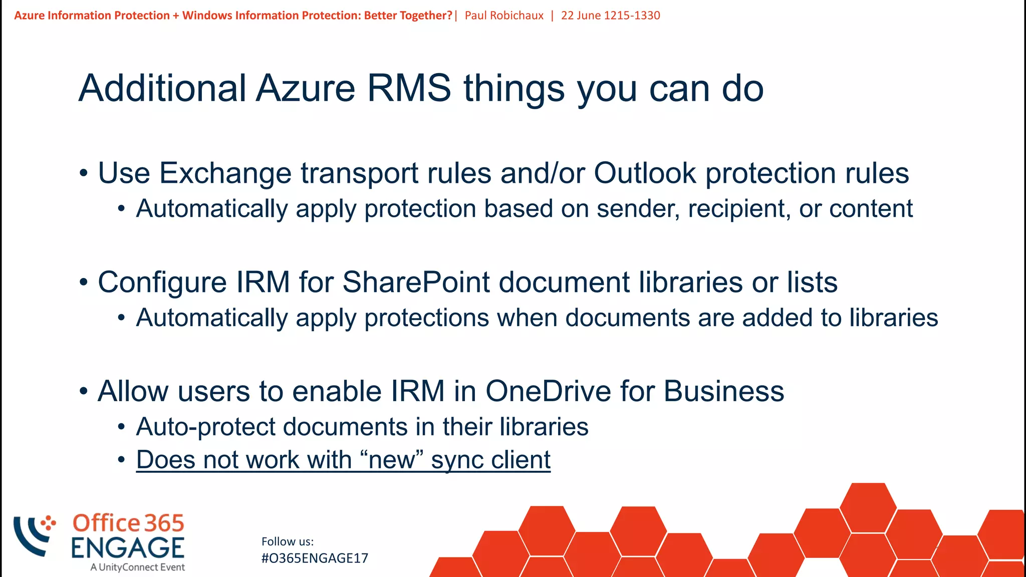 15
Slide
15
Azure Information Protection + Windows Information Protection: Better Together?| Paul Robichaux | 22 June 1215-1330
Follow us:
#O365ENGAGE17
Additional Azure RMS things you can do
• Use Exchange transport rules and/or Outlook protection rules
• Automatically apply protection based on sender, recipient, or content
• Configure IRM for SharePoint document libraries or lists
• Automatically apply protections when documents are added to libraries
• Allow users to enable IRM in OneDrive for Business
• Auto-protect documents in their libraries
• Does not work with “new” sync client
 