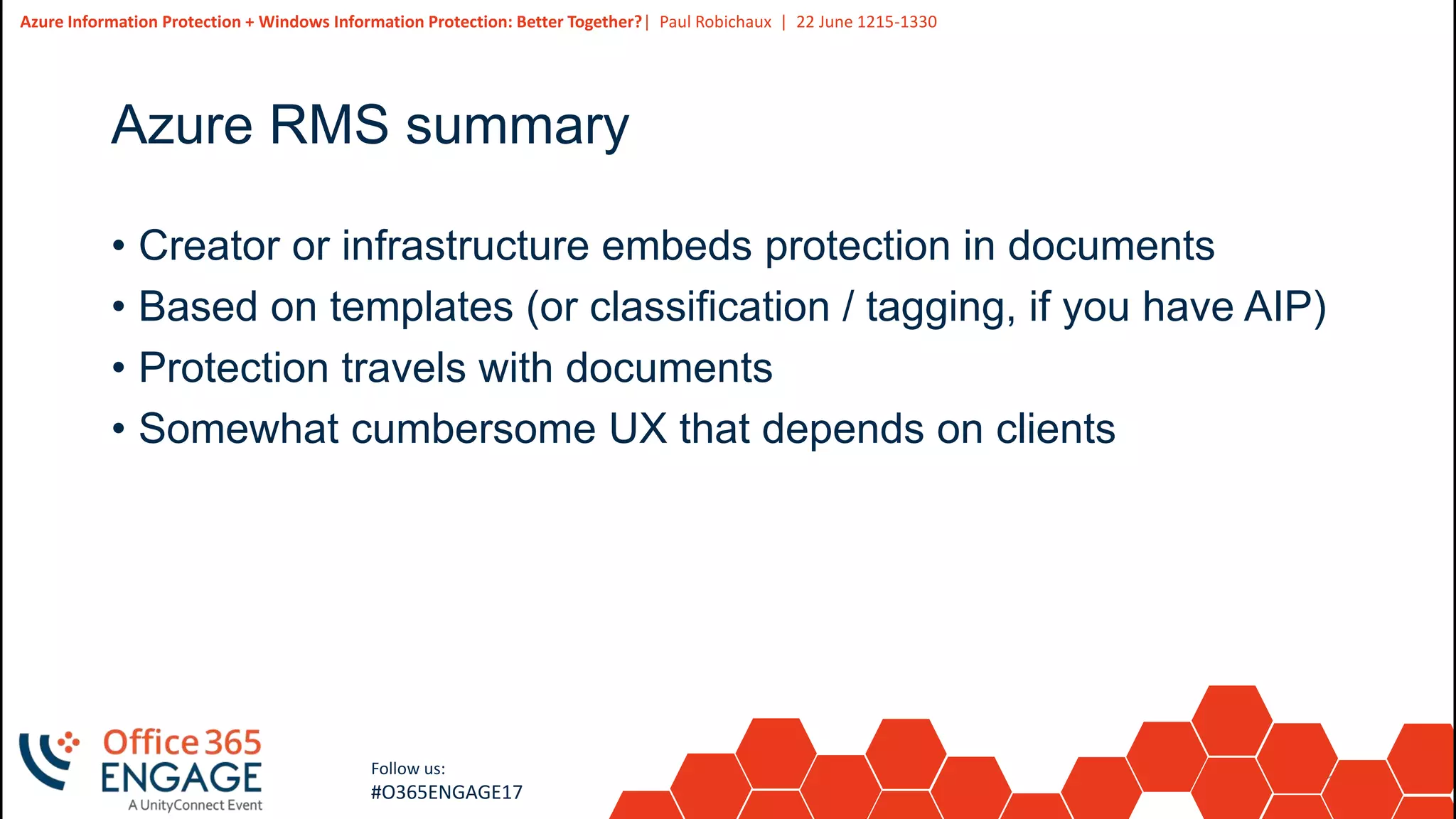 16
Slide
16
Azure Information Protection + Windows Information Protection: Better Together?| Paul Robichaux | 22 June 1215-1330
Follow us:
#O365ENGAGE17
Azure RMS summary
• Creator or infrastructure embeds protection in documents
• Based on templates (or classification / tagging, if you have AIP)
• Protection travels with documents
• Somewhat cumbersome UX that depends on clients
 