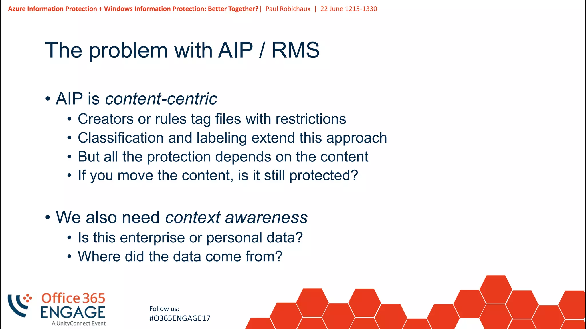 18
Slide
18
Azure Information Protection + Windows Information Protection: Better Together?| Paul Robichaux | 22 June 1215-1330
Follow us:
#O365ENGAGE17
The problem with AIP / RMS
• AIP is content-centric
• Creators or rules tag files with restrictions
• Classification and labeling extend this approach
• But all the protection depends on the content
• If you move the content, is it still protected?
• We also need context awareness
• Is this enterprise or personal data?
• Where did the data come from?
 