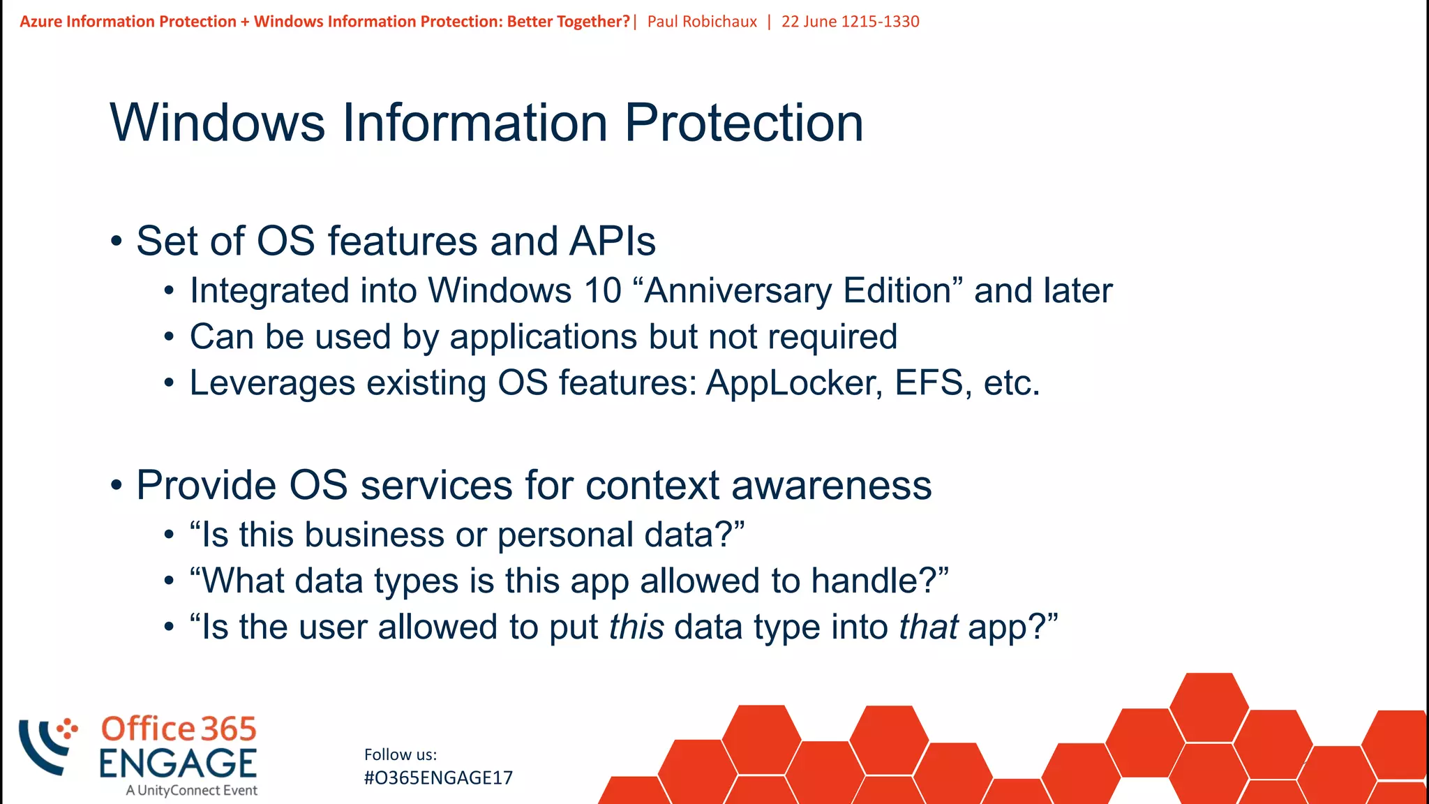 19
Slide
19
Azure Information Protection + Windows Information Protection: Better Together?| Paul Robichaux | 22 June 1215-1330
Follow us:
#O365ENGAGE17
Windows Information Protection
• Set of OS features and APIs
• Integrated into Windows 10 “Anniversary Edition” and later
• Can be used by applications but not required
• Leverages existing OS features: AppLocker, EFS, etc.
• Provide OS services for context awareness
• “Is this business or personal data?”
• “What data types is this app allowed to handle?”
• “Is the user allowed to put this data type into that app?”
 