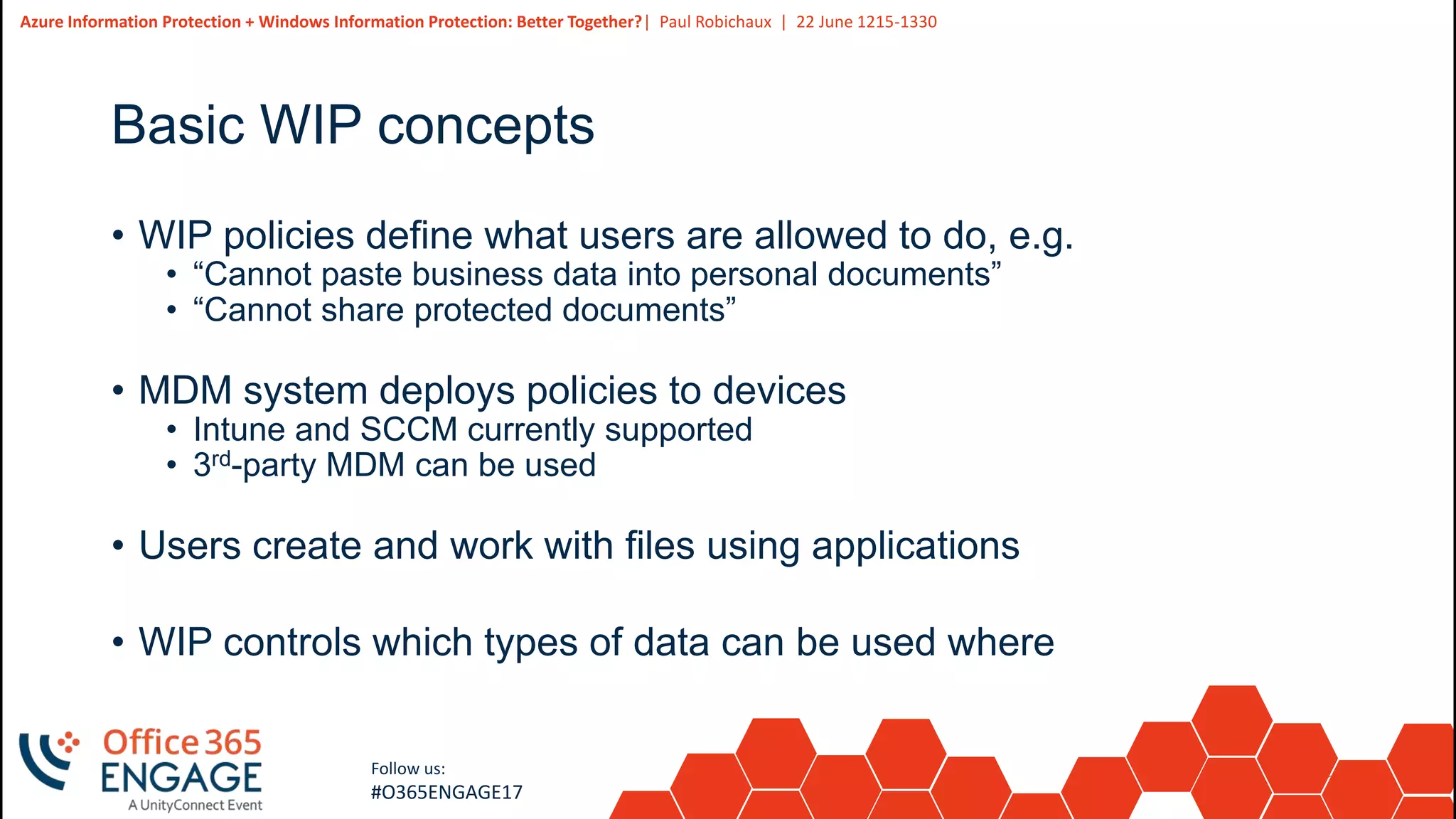 20
Slide
20
Azure Information Protection + Windows Information Protection: Better Together?| Paul Robichaux | 22 June 1215-1330
Follow us:
#O365ENGAGE17
Basic WIP concepts
• WIP policies define what users are allowed to do, e.g.
• “Cannot paste business data into personal documents”
• “Cannot share protected documents”
• MDM system deploys policies to devices
• Intune and SCCM currently supported
• 3rd-party MDM can be used
• Users create and work with files using applications
• WIP controls which types of data can be used where
 