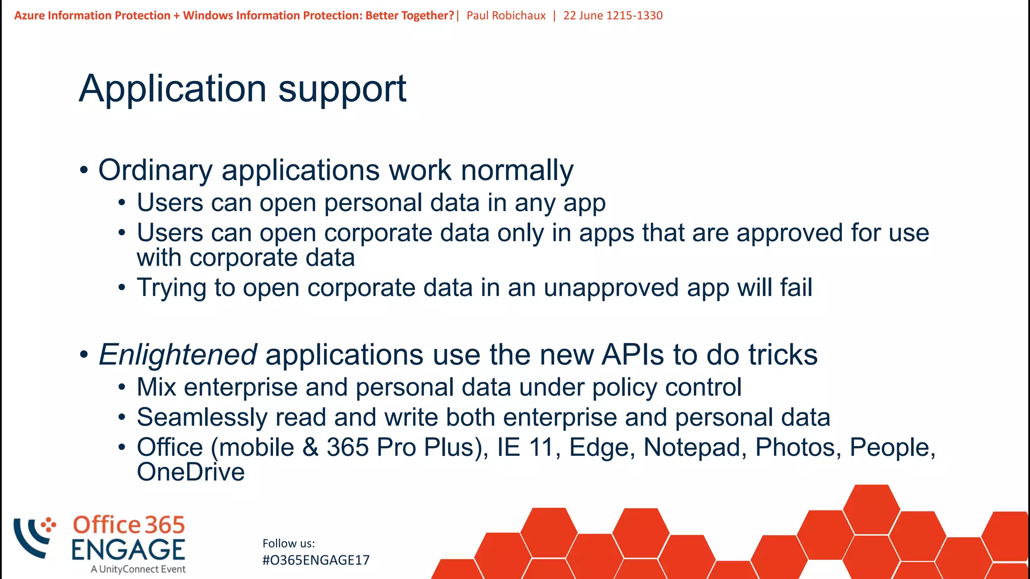 21
Slide
21
Azure Information Protection + Windows Information Protection: Better Together?| Paul Robichaux | 22 June 1215-1330
Follow us:
#O365ENGAGE17
Application support
• Ordinary applications work normally
• Users can open personal data in any app
• Users can open corporate data only in apps that are approved for use
with corporate data
• Trying to open corporate data in an unapproved app will fail
• Enlightened applications use the new APIs to do tricks
• Mix enterprise and personal data under policy control
• Seamlessly read and write both enterprise and personal data
• Office (mobile & 365 Pro Plus), IE 11, Edge, Notepad, Photos, People,
OneDrive
 
