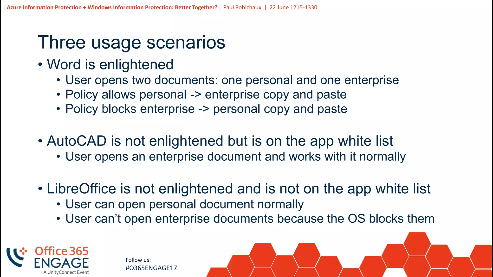 22
Slide
22
Azure Information Protection + Windows Information Protection: Better Together?| Paul Robichaux | 22 June 1215-1330
Follow us:
#O365ENGAGE17
Three usage scenarios
• Word is enlightened
• User opens two documents: one personal and one enterprise
• Policy allows personal -> enterprise copy and paste
• Policy blocks enterprise -> personal copy and paste
• AutoCAD is not enlightened but is on the app white list
• User opens an enterprise document and works with it normally
• LibreOffice is not enlightened and is not on the app white list
• User can open personal document normally
• User can’t open enterprise documents because the OS blocks them
 