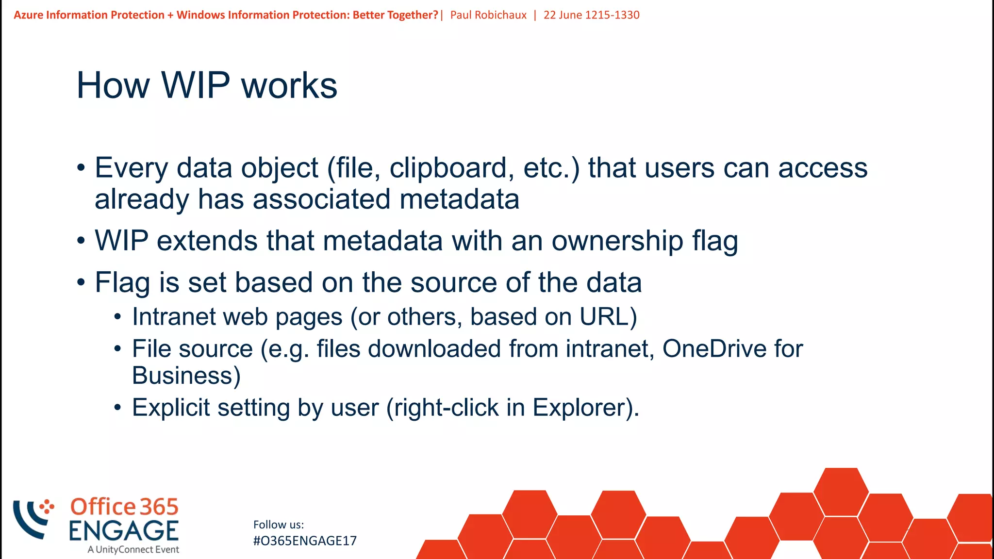 23
Slide
23
Azure Information Protection + Windows Information Protection: Better Together?| Paul Robichaux | 22 June 1215-1330
Follow us:
#O365ENGAGE17
How WIP works
• Every data object (file, clipboard, etc.) that users can access
already has associated metadata
• WIP extends that metadata with an ownership flag
• Flag is set based on the source of the data
• Intranet web pages (or others, based on URL)
• File source (e.g. files downloaded from intranet, OneDrive for
Business)
• Explicit setting by user (right-click in Explorer).
 