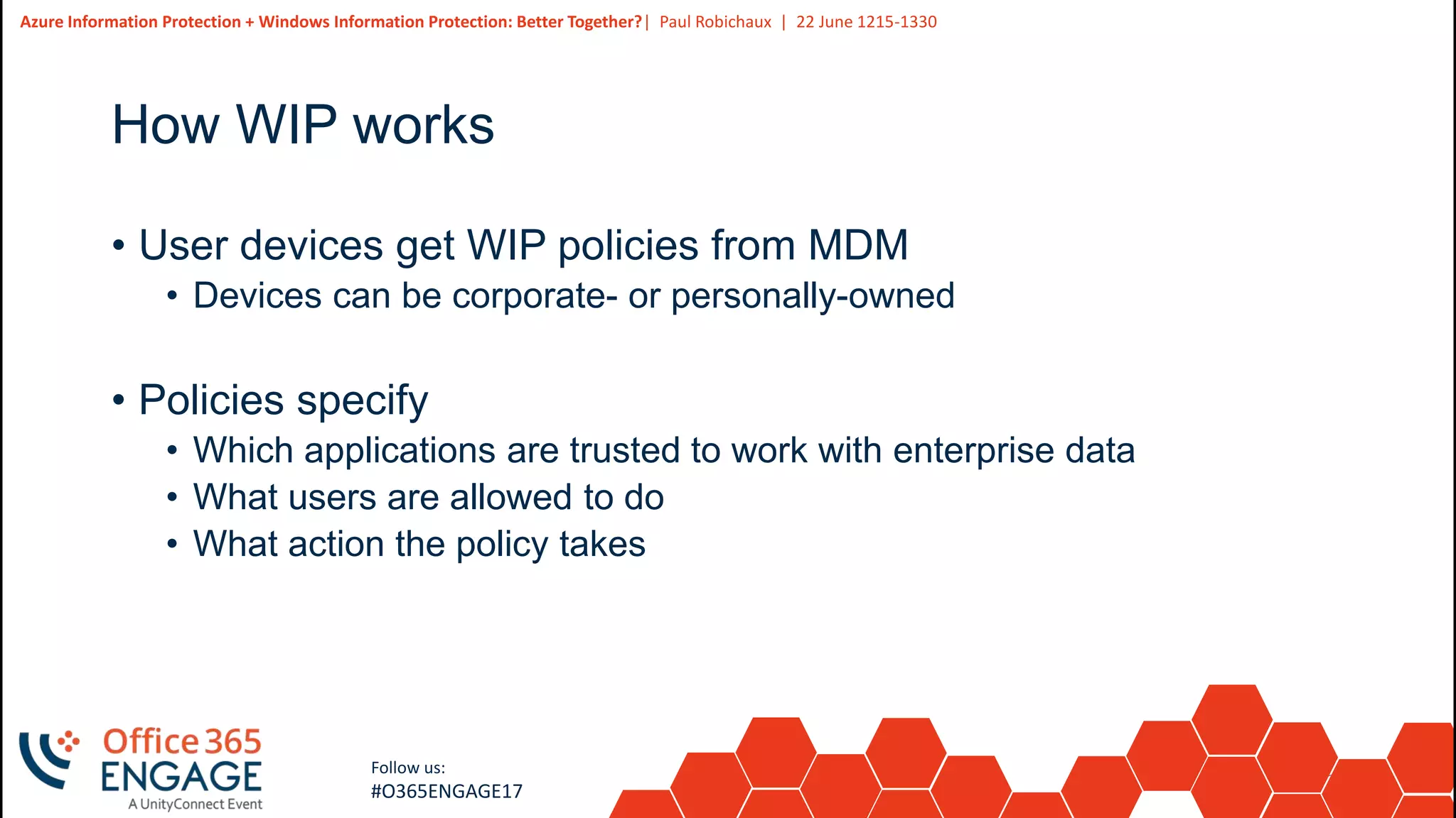 24
Slide
24
Azure Information Protection + Windows Information Protection: Better Together?| Paul Robichaux | 22 June 1215-1330
Follow us:
#O365ENGAGE17
How WIP works
• User devices get WIP policies from MDM
• Devices can be corporate- or personally-owned
• Policies specify
• Which applications are trusted to work with enterprise data
• What users are allowed to do
• What action the policy takes
 