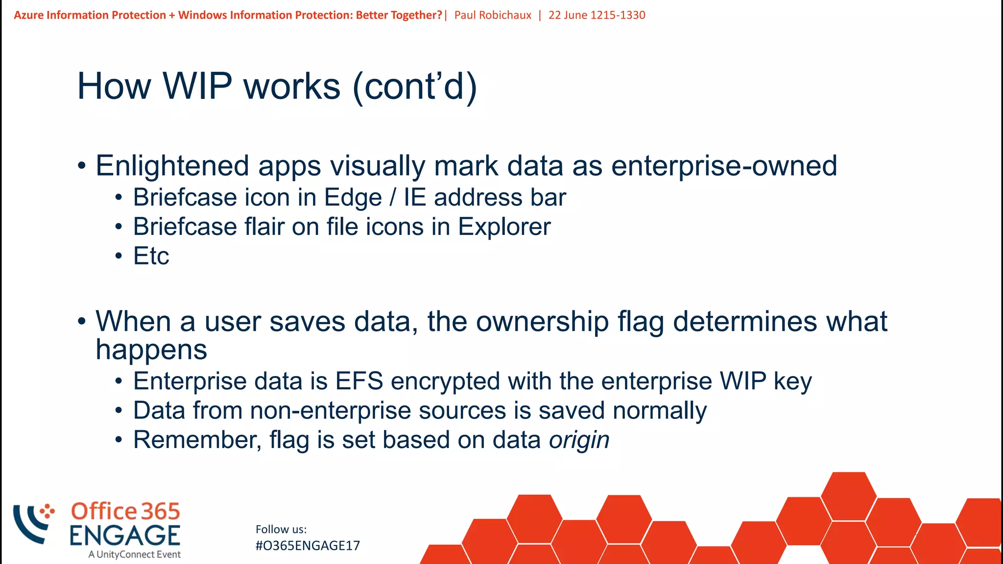 25
Slide
25
Azure Information Protection + Windows Information Protection: Better Together?| Paul Robichaux | 22 June 1215-1330
Follow us:
#O365ENGAGE17
How WIP works (cont’d)
• Enlightened apps visually mark data as enterprise-owned
• Briefcase icon in Edge / IE address bar
• Briefcase flair on file icons in Explorer
• Etc
• When a user saves data, the ownership flag determines what
happens
• Enterprise data is EFS encrypted with the enterprise WIP key
• Data from non-enterprise sources is saved normally
• Remember, flag is set based on data origin
 