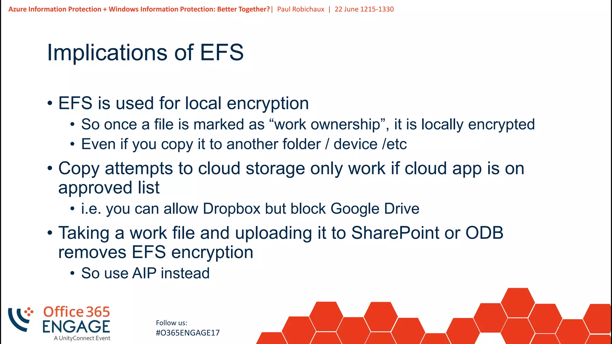 27
Slide
27
Azure Information Protection + Windows Information Protection: Better Together?| Paul Robichaux | 22 June 1215-1330
Follow us:
#O365ENGAGE17
Implications of EFS
• EFS is used for local encryption
• So once a file is marked as “work ownership”, it is locally encrypted
• Even if you copy it to another folder / device /etc
• Copy attempts to cloud storage only work if cloud app is on
approved list
• i.e. you can allow Dropbox but block Google Drive
• Taking a work file and uploading it to SharePoint or ODB
removes EFS encryption
• So use AIP instead
 