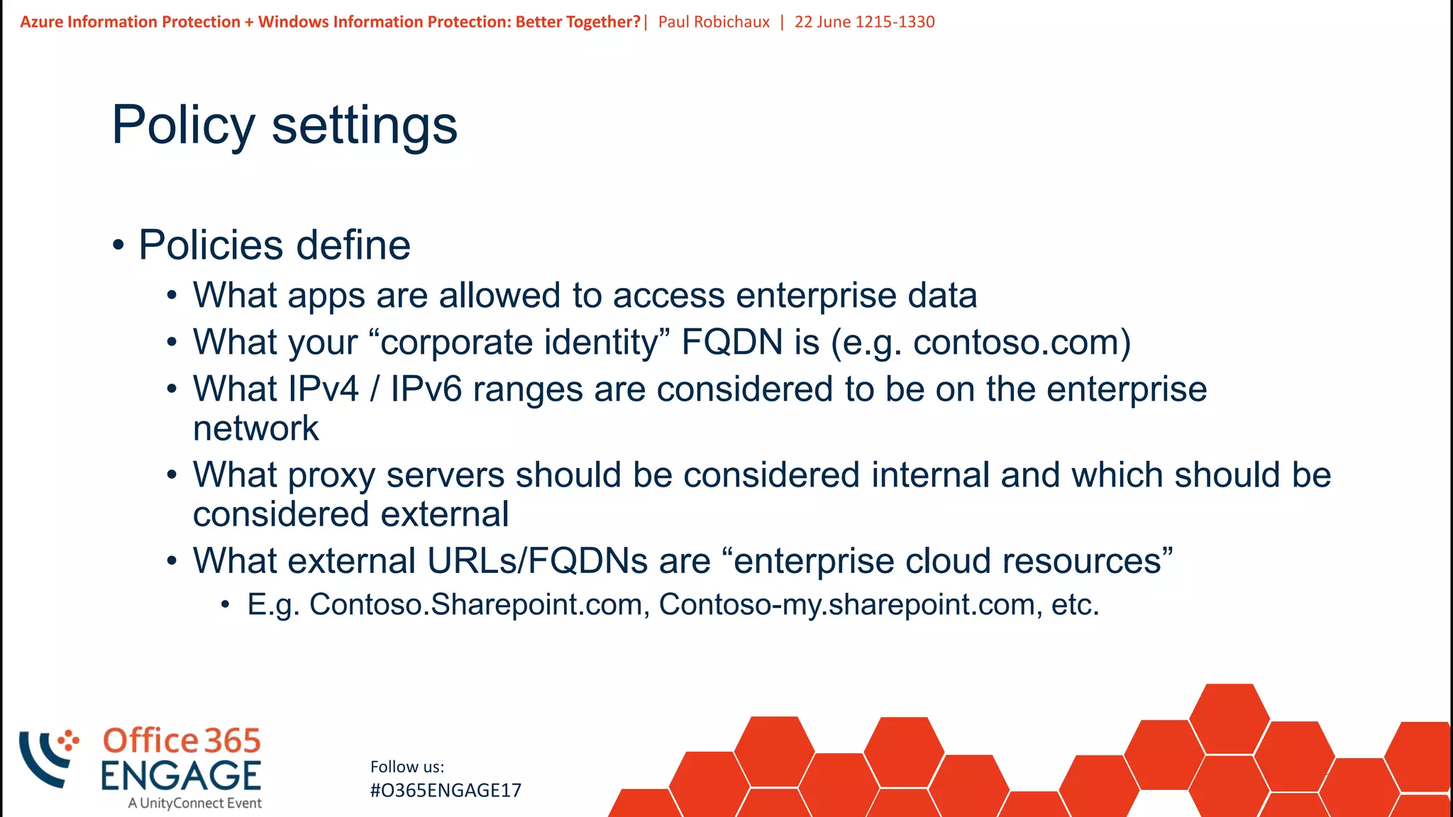 28
Slide
28
Azure Information Protection + Windows Information Protection: Better Together?| Paul Robichaux | 22 June 1215-1330
Follow us:
#O365ENGAGE17
Policy settings
• Policies define
• What apps are allowed to access enterprise data
• What your “corporate identity” FQDN is (e.g. contoso.com)
• What IPv4 / IPv6 ranges are considered to be on the enterprise
network
• What proxy servers should be considered internal and which should be
considered external
• What external URLs/FQDNs are “enterprise cloud resources”
• E.g. Contoso.Sharepoint.com, Contoso-my.sharepoint.com, etc.
 
