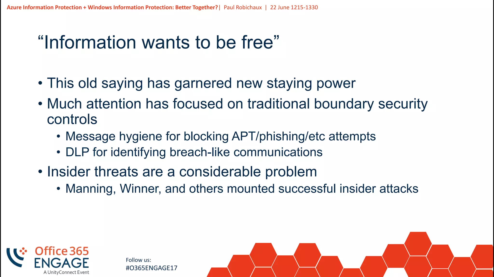 3
Slide
3
Azure Information Protection + Windows Information Protection: Better Together?| Paul Robichaux | 22 June 1215-1330
Follow us:
#O365ENGAGE17
“Information wants to be free”
• This old saying has garnered new staying power
• Much attention has focused on traditional boundary security
controls
• Message hygiene for blocking APT/phishing/etc attempts
• DLP for identifying breach-like communications
• Insider threats are a considerable problem
• Manning, Winner, and others mounted successful insider attacks
 