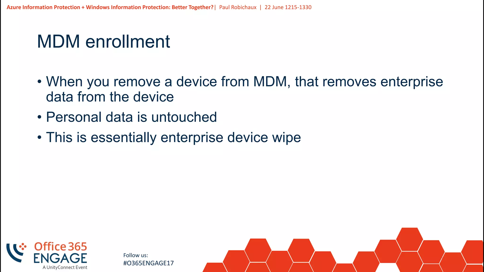30
Slide
30
Azure Information Protection + Windows Information Protection: Better Together?| Paul Robichaux | 22 June 1215-1330
Follow us:
#O365ENGAGE17
MDM enrollment
• When you remove a device from MDM, that removes enterprise
data from the device
• Personal data is untouched
• This is essentially enterprise device wipe
 