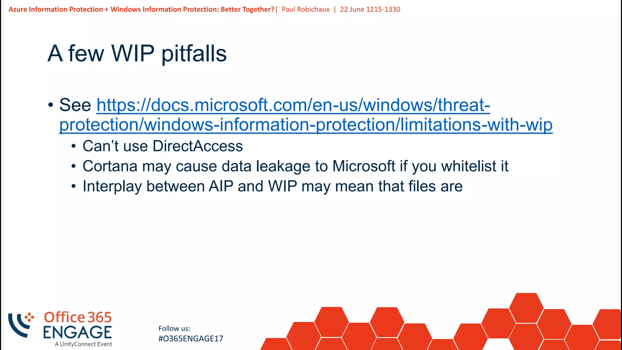 31
Slide
31
Azure Information Protection + Windows Information Protection: Better Together?| Paul Robichaux | 22 June 1215-1330
Follow us:
#O365ENGAGE17
A few WIP pitfalls
• See https://docs.microsoft.com/en-us/windows/threat-
protection/windows-information-protection/limitations-with-wip
• Can’t use DirectAccess
• Cortana may cause data leakage to Microsoft if you whitelist it
• Interplay between AIP and WIP may mean that files are
 