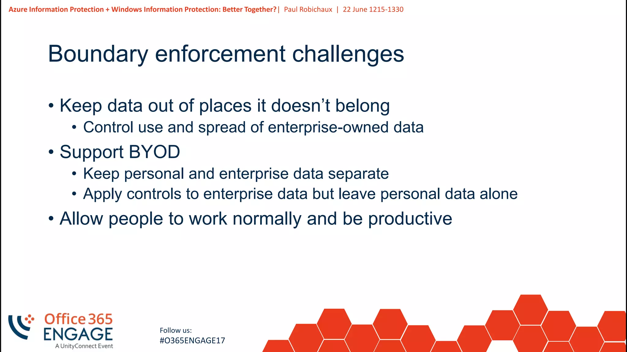 5
Slide
5
Azure Information Protection + Windows Information Protection: Better Together?| Paul Robichaux | 22 June 1215-1330
Follow us:
#O365ENGAGE17
Boundary enforcement challenges
• Keep data out of places it doesn’t belong
• Control use and spread of enterprise-owned data
• Support BYOD
• Keep personal and enterprise data separate
• Apply controls to enterprise data but leave personal data alone
• Allow people to work normally and be productive
 