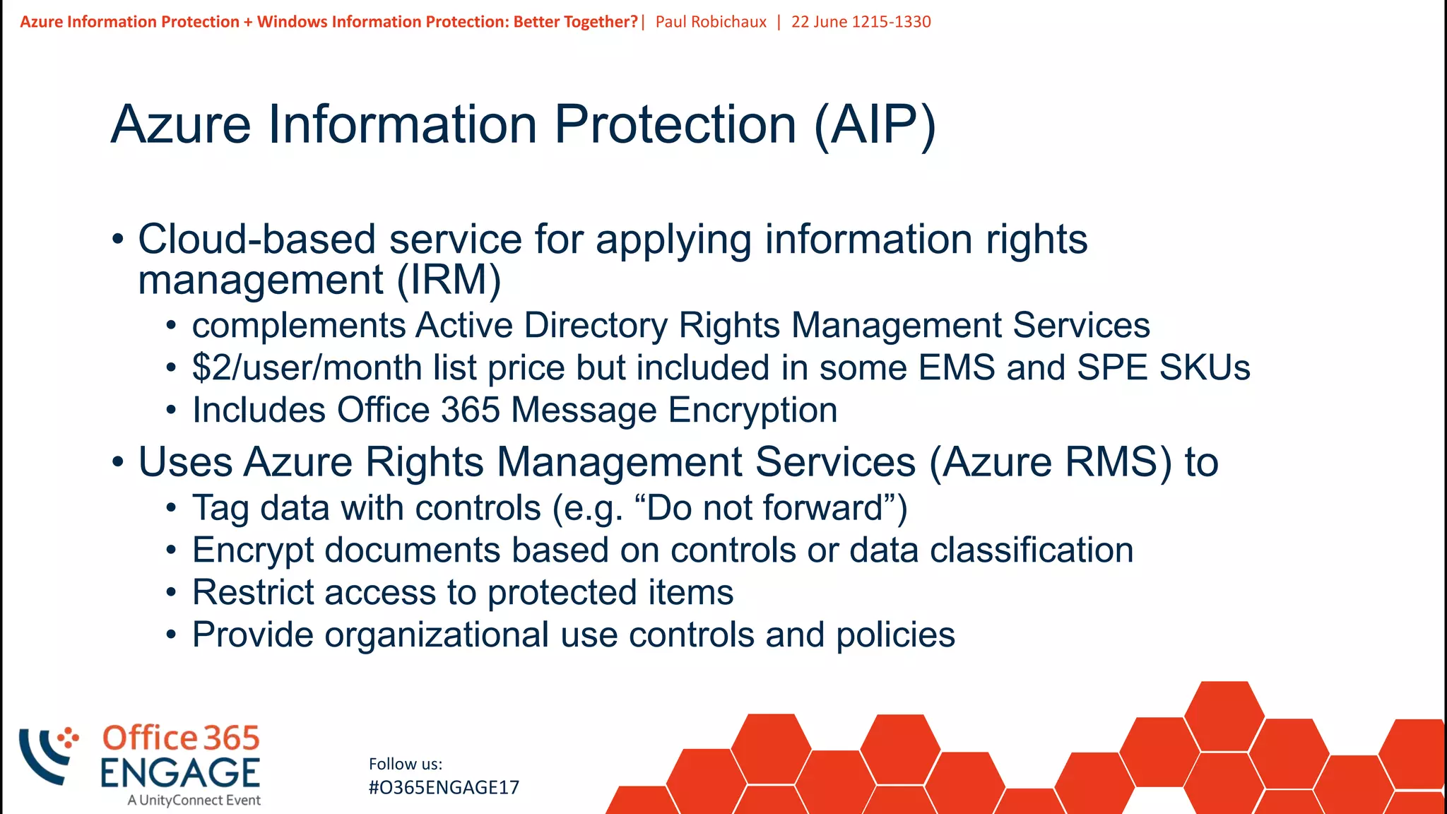 9
Slide
9
Azure Information Protection + Windows Information Protection: Better Together?| Paul Robichaux | 22 June 1215-1330
Follow us:
#O365ENGAGE17
Azure Information Protection (AIP)
• Cloud-based service for applying information rights
management (IRM)
• complements Active Directory Rights Management Services
• $2/user/month list price but included in some EMS and SPE SKUs
• Includes Office 365 Message Encryption
• Uses Azure Rights Management Services (Azure RMS) to
• Tag data with controls (e.g. “Do not forward”)
• Encrypt documents based on controls or data classification
• Restrict access to protected items
• Provide organizational use controls and policies
 