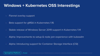 Unless otherwise indicated, these slides are © 2013-2019 Pivotal Software, Inc. and licensed under a Creative Commons Attribution-NonCommercial license: http://creativecommons.org/licenses/by-nc/3.0/
Windows + Kubernetes OSS Interestings
- Flannel overlay support
- Beta support for gMSA in Kubernetes 1.16
- Stable release of Windows Server 2019 support in Kubernetes 1.14
- Alpha: Improvements to setup & node join experience with kubeadm
- Alpha: Introducing support for Container Storage Interface (CSI)
 