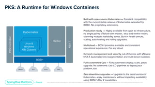 Unless otherwise indicated, these slides are © 2013-2019 Pivotal Software, Inc. and licensed under a Creative Commons Attribution-NonCommercial license: http://creativecommons.org/licenses/by-nc/3.0/
PKS: A Runtime for Windows Containers
BOSH
Harbor
NSX-T
Kubernetes
K8s Cluster
K8s ClusterLinux &
Windows
K8s Clusters
Built with open-source Kubernetes — Constant compatibility
with the current stable release of Kubernetes, operated by
BOSH. No proprietary extensions.
Production-ready — Highly available from apps to infrastructure,
no single points of failure with master, etcd and worker nodes
spanning multiple availability zones. Built-in health checks,
scaling, auto-healing and rolling upgrades.
Multicloud — BOSH provides a reliable and consistent
operational experience. For any cloud.
Network management and security out-of-the-box with VMware
NSX-T. Automated microsegmentation and multi-tenant isolation.
Fully automated Ops — Fully automated deploy, scale, patch,
upgrade. No downtime. Use CD pipelines to deploy your
platform, too.
Zero downtime upgrades — Upgrade to the latest version of
Kubernetes, apply maintenance without impacting availability
using BOSH’s Day 2 capabilities.
VMware GCP Azure AWS
PKSController
 