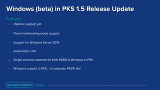 Unless otherwise indicated, these slides are © 2013-2019 Pivotal Software, Inc. and licensed under a Creative Commons Attribution-NonCommercial license: http://creativecommons.org/licenses/by-nc/3.0/
Windows (beta) in PKS 1.5 Release Update
Features
- vSphere support yet
- Flannel networking mode support
- Support for Windows Server 2019
- Kubernetes v1.14
- Single common stemcell for both PASW & Windows in PKS
- Windows support in PKS… no separate PKSW tile!
 