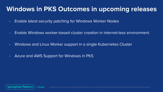 Unless otherwise indicated, these slides are © 2013-2019 Pivotal Software, Inc. and licensed under a Creative Commons Attribution-NonCommercial license: http://creativecommons.org/licenses/by-nc/3.0/
Windows in PKS Outcomes in upcoming releases
- Enable latest security patching for Windows Worker Nodes
- Enable Windows worker-based cluster creation in internet-less environment
- Windows and Linux Worker support in a single Kubernetes Cluster
- Azure and AWS Support for Windows in PKS
 